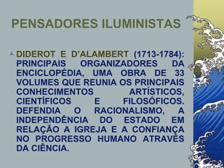 DIDEROT E D’ALAMBERT (1713-1784):
PRINCIPAIS ORGANIZADORES DA
ENCICLOPÉDIA, UMA OBRA DE 33
VOLUMES QUE REUNIA OS PRINCIPAIS
CONHECIMENTOS ARTÍSTICOS,
CIENTÍFICOS E FILOSÓFICOS.
DEFENDIA O RACIONALISMO, A
INDEPENDÊNCIA DO ESTADO EM
RELAÇÃO A IGREJA E A CONFIANÇA
NO PROGRESSO HUMANO ATRAVÉS
DA CIÊNCIA.
PENSADORES ILUMINISTAS
 