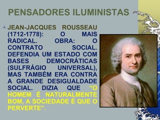 PENSADORES ILUMINISTAS
JEAN-JACQUES ROUSSEAU
(1712-1778): O MAIS
RADICAL. OBRA: O
CONTRATO SOCIAL.
DEFENDIA UM ESTADO COM
BASES DEMOCRÁTICAS
(SULFRÁGIO UNIVERSAL),
MAS TAMBÉM ERA CONTRA
A GRANDE DESIGUALDADE
SOCIAL. DIZIA QUE “O
HOMEM É NATURALMENTE
BOM, A SOCIEDADE É QUE O
PERVERTE”.
 