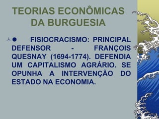 TEORIAS ECONÔMICAS
DA BURGUESIA
l FISIOCRACISMO: PRINCIPAL
DEFENSOR - FRANÇOIS
QUESNAY (1694-1774). DEFENDIA
UM CAPITALISMO AGRÁRIO. SE
OPUNHA A INTERVENÇÃO DO
ESTADO NA ECONOMIA.
 