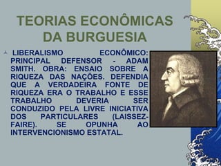 TEORIAS ECONÔMICAS
DA BURGUESIA
 LIBERALISMO ECONÔMICO:
PRINCIPAL DEFENSOR - ADAM
SMITH. OBRA: ENSAIO SOBRE A
RIQUEZA DAS NAÇÕES. DEFENDIA
QUE A VERDADEIRA FONTE DE
RIQUEZA ERA O TRABALHO E ESSE
TRABALHO DEVERIA SER
CONDUZIDO PELA LIVRE INICIATIVA
DOS PARTICULARES (LAISSEZ-
FAIRE). SE OPUNHA AO
INTERVENCIONISMO ESTATAL.
 