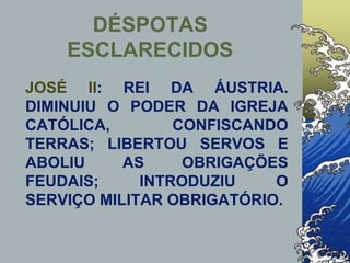JOSÉ II: REI DA ÁUSTRIA.
DIMINUIU O PODER DA IGREJA
CATÓLICA, CONFISCANDO
TERRAS; LIBERTOU SERVOS E
ABOLIU AS OBRIGAÇÕES
FEUDAIS; INTRODUZIU O
SERVIÇO MILITAR OBRIGATÓRIO.
DÉSPOTAS
ESCLARECIDOS
 