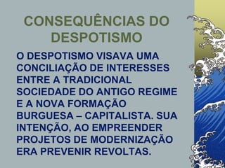 CONSEQUÊNCIAS DO
DESPOTISMO
O DESPOTISMO VISAVA UMA
CONCILIAÇÃO DE INTERESSES
ENTRE A TRADICIONAL
SOCIEDADE DO ANTIGO REGIME
E A NOVA FORMAÇÃO
BURGUESA – CAPITALISTA. SUA
INTENÇÃO, AO EMPREENDER
PROJETOS DE MODERNIZAÇÃO
ERA PREVENIR REVOLTAS.
 