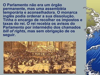 O Parlamento não era um órgão
permanente, mas uma assembléia
temporária e aconselhadora. O monarca
inglês podia ordenar a sua dissolução.
Tinha o encargo de recolher os impostos e
taxas do rei. O rei recebia os avisos do
Parlamento por intermédio dos chamados
bill of rights, mas sem obrigação de os
seguir.
 