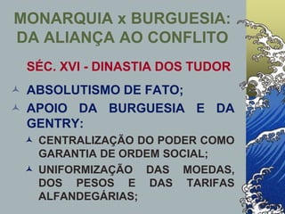 MONARQUIA x BURGUESIA:
DA ALIANÇA AO CONFLITO
SÉC. XVI - DINASTIA DOS TUDOR
 ABSOLUTISMO DE FATO;
 APOIO DA BURGUESIA E DA
GENTRY:
 CENTRALIZAÇÃO DO PODER COMO
GARANTIA DE ORDEM SOCIAL;
 UNIFORMIZAÇÃO DAS MOEDAS,
DOS PESOS E DAS TARIFAS
ALFANDEGÁRIAS;
 