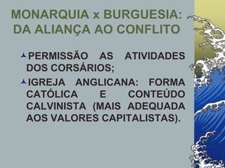 PERMISSÃO AS ATIVIDADES
DOS CORSÁRIOS;
IGREJA ANGLICANA: FORMA
CATÓLICA E CONTEÚDO
CALVINISTA (MAIS ADEQUADA
AOS VALORES CAPITALISTAS).
MONARQUIA x BURGUESIA:
DA ALIANÇA AO CONFLITO
 