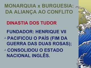 MONARQUIA x BURGUESIA:
DA ALIANÇA AO CONFLITO
DINASTIA DOS TUDOR
FUNDADOR: HENRIQUE VII
PACIFICOU O PAÍS (FIM DA
GUERRA DAS DUAS ROSAS);
CONSOLIDOU O ESTADO
NACIONAL INGLÊS.
 