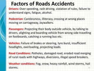 Factors of Roads Accidents
Drivers: Over-speeding, rash driving, violation of rules, failure to
understand signs, fatigue, alcohol.
Pedestrian: Carelessness, illiteracy, crossing at wrong places
moving on carriageway, Jaywalkers.
Passengers: Projecting their body outside vehicle, by talking to
drivers, alighting and boarding vehicle from wrong side travelling
on footboards, catching a running bus etc.
Vehicles: Failure of brakes or steering, tyre burst, insufficient
headlights, overloading, projecting loads.
Road Conditions: Potholes, damaged road, eroded road merging
of rural roads with highways, diversions, illegal speed breakers.
Weather conditions: Fog, snow, heavy rainfall, wind storms, hail
storms. 20
 