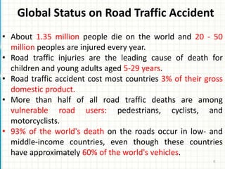 Global Status on Road Traffic Accident
• About 1.35 million people die on the world and 20 - 50
million peoples are injured every year.
• Road traffic injuries are the leading cause of death for
children and young adults aged 5-29 years.
• Road traffic accident cost most countries 3% of their gross
domestic product.
• More than half of all road traffic deaths are among
vulnerable road users: pedestrians, cyclists, and
motorcyclists.
• 93% of the world's death on the roads occur in low- and
middle-income countries, even though these countries
have approximately 60% of the world's vehicles.
6
 