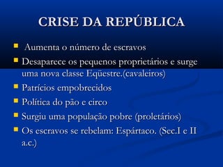 CRISE DA REPÚBLICACRISE DA REPÚBLICA
 Aumenta o número de escravosAumenta o número de escravos
 Desaparece os pequenos proprietários e surgeDesaparece os pequenos proprietários e surge
uma nova classe Eqüestre.(cavaleiros)uma nova classe Eqüestre.(cavaleiros)
 Patrícios empobrecidosPatrícios empobrecidos
 Política do pão e circoPolítica do pão e circo
 Surgiu uma população pobre (proletários)Surgiu uma população pobre (proletários)
 Os escravos se rebelam: Espártaco. (Sec.I e IIOs escravos se rebelam: Espártaco. (Sec.I e II
a.c.)a.c.)
 