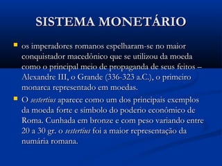 SISTEMA MONETÁRIOSISTEMA MONETÁRIO
 os imperadores romanos espelharam-se no maioros imperadores romanos espelharam-se no maior
conquistador macedônico que se utilizou da moedaconquistador macedônico que se utilizou da moeda
como o principal meio de propaganda de seus feitos –como o principal meio de propaganda de seus feitos –
Alexandre III, o Grande (336-323 a.C.), o primeiroAlexandre III, o Grande (336-323 a.C.), o primeiro
monarca representado em moedas.monarca representado em moedas.
 OO sestertiussestertius aparece como um dos principais exemplosaparece como um dos principais exemplos
da moeda forte e símbolo do poderio econômico deda moeda forte e símbolo do poderio econômico de
Roma. Cunhada em bronze e com peso variando entreRoma. Cunhada em bronze e com peso variando entre
20 a 30 gr. o20 a 30 gr. o sestertiussestertius foi a maior representação dafoi a maior representação da
numária romana.numária romana.
 