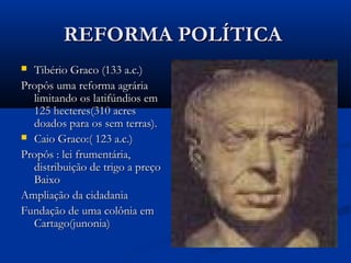 REFORMA POLÍTICAREFORMA POLÍTICA
 Tibério Graco (133 a.c.)Tibério Graco (133 a.c.)
Propôs uma reforma agráriaPropôs uma reforma agrária
limitando os latifúndios emlimitando os latifúndios em
125 hecteres(310 acres125 hecteres(310 acres
doados para os sem terras).doados para os sem terras).
 Caio Graco:( 123 a.c.)Caio Graco:( 123 a.c.)
Propôs : lei frumentária,Propôs : lei frumentária,
distribuição de trigo a preçodistribuição de trigo a preço
BaixoBaixo
Ampliação da cidadaniaAmpliação da cidadania
Fundação de uma colônia emFundação de uma colônia em
Cartago(junonia)Cartago(junonia)
 