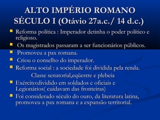 ALTO IMPÉRIO ROMANOALTO IMPÉRIO ROMANO
SÉCULO I (Otávio 27a.c./ 14 d.c.)SÉCULO I (Otávio 27a.c./ 14 d.c.)
 Reforma política : Imperador detinha o poder político eReforma política : Imperador detinha o poder político e
religioso.religioso.
 Os magistrados passaram a ser funcionários públicos.Os magistrados passaram a ser funcionários públicos.
 Promoveu a pax romana.Promoveu a pax romana.
 Criou o conselho do imperador.Criou o conselho do imperador.
 Reforma social : a sociedade foi dividida pela renda.Reforma social : a sociedade foi dividida pela renda.
Classe senatorial,eqüestre e plebeiaClasse senatorial,eqüestre e plebeia
 Exército:dividido em soldados e oficiais eExército:dividido em soldados e oficiais e
Legionários( cuidavam das fronteiras)Legionários( cuidavam das fronteiras)
 Foi considerado século do ouro, da literatura latina,Foi considerado século do ouro, da literatura latina,
promoveu a pax romana e a expansão territorial.promoveu a pax romana e a expansão territorial.
 