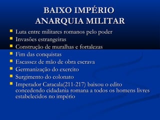 BAIXO IMPÉRIOBAIXO IMPÉRIO
ANARQUIA MILITARANARQUIA MILITAR
 Luta entre militares romanos pelo poderLuta entre militares romanos pelo poder
 Invasões estrangeirasInvasões estrangeiras
 Construção de muralhas e fortalezasConstrução de muralhas e fortalezas
 Fim das conquistasFim das conquistas
 Escassez de mão de obra escravaEscassez de mão de obra escrava
 Germanização do exercitoGermanização do exercito
 Surgimento do colonatoSurgimento do colonato
 Imperador Caracala(211-217) baixou o editoImperador Caracala(211-217) baixou o edito
concedendo cidadania romana a todos os homens livresconcedendo cidadania romana a todos os homens livres
estabelecidos no impérioestabelecidos no império
 