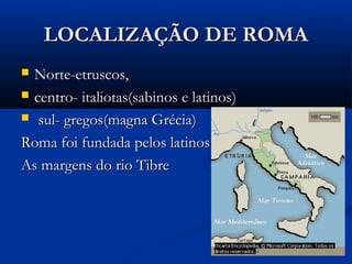 LOCALIZAÇÃO DE ROMALOCALIZAÇÃO DE ROMA
 Norte-etruscos,Norte-etruscos,
 centro- italiotas(sabinos e latinos)centro- italiotas(sabinos e latinos)
 sul- gregos(magna Grécia)sul- gregos(magna Grécia)
Roma foi fundada pelos latinosRoma foi fundada pelos latinos
As margens do rio TibreAs margens do rio Tibre
 