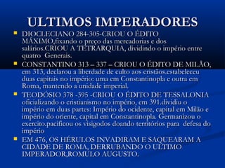 ULTIMOS IMPERADORESULTIMOS IMPERADORES
 DIOCLECIANO 284-305-CRIOU O ÉDITODIOCLECIANO 284-305-CRIOU O ÉDITO
MÁXIMO,fixando o preço das mercadorias e dosMÁXIMO,fixando o preço das mercadorias e dos
salários.CRIOU A TETRARQUIA, dividindo o império entresalários.CRIOU A TETRARQUIA, dividindo o império entre
quatro Generais.quatro Generais.
 CONSTANTINO 313 – 337 – CRIOU O ÉDITO DE MILÃO,CONSTANTINO 313 – 337 – CRIOU O ÉDITO DE MILÃO,
em 313, declarou a liberdade de culto aos cristãos.estabeleceuem 313, declarou a liberdade de culto aos cristãos.estabeleceu
duas capitais no império: uma em Constantinopla e outra emduas capitais no império: uma em Constantinopla e outra em
Roma, mantendo a unidade imperial.Roma, mantendo a unidade imperial.
 TEODÓSIO 378 -395 -CRIOU O ÉDITO DE TESSALONIATEODÓSIO 378 -395 -CRIOU O ÉDITO DE TESSALONIA
oficializando o cristianismo no império, em 391.dividiu ooficializando o cristianismo no império, em 391.dividiu o
império em duas partes: Império do ocidente, capital em Milão eimpério em duas partes: Império do ocidente, capital em Milão e
império do oriente, capital em Constantinopla. Germanizou oimpério do oriente, capital em Constantinopla. Germanizou o
exercito.pacificou os visigodos doando territórios para defesa doexercito.pacificou os visigodos doando territórios para defesa do
impérioimpério
 EM 476, OS HÉRULOS INVADIRAM E SAQUEARAM AEM 476, OS HÉRULOS INVADIRAM E SAQUEARAM A
CIDADE DE ROMA, DERRUBANDO O ULTIMOCIDADE DE ROMA, DERRUBANDO O ULTIMO
IMPERADOR,ROMULO AUGUSTO.IMPERADOR,ROMULO AUGUSTO.
 