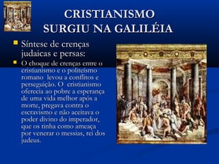 CRISTIANISMOCRISTIANISMO
SURGIU NA GALILÉIASURGIU NA GALILÉIA
 Síntese de crençasSíntese de crenças
judaicas e persas:judaicas e persas:
 O choque de crenças entre oO choque de crenças entre o
cristianismo e o politeísmocristianismo e o politeísmo
romano levou a conflitos eromano levou a conflitos e
perseguição. O cristianismoperseguição. O cristianismo
oferecia ao pobre a esperançaoferecia ao pobre a esperança
de uma vida melhor após ade uma vida melhor após a
morte, pregava contra omorte, pregava contra o
escravismo e não aceitava oescravismo e não aceitava o
poder divino do imperador,poder divino do imperador,
que os tinha como ameaçaque os tinha como ameaça
por venerar o messias, rei dospor venerar o messias, rei dos
judeus.judeus.
 