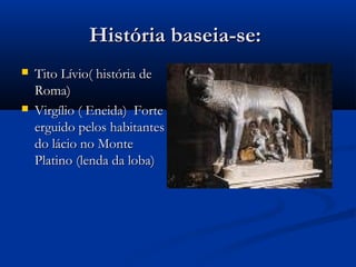 História baseia-se:História baseia-se:
 Tito Lívio( história deTito Lívio( história de
Roma)Roma)
 Virgílio ( Eneida) ForteVirgílio ( Eneida) Forte
erguido pelos habitanteserguido pelos habitantes
do lácio no Montedo lácio no Monte
Platino (lenda da loba)Platino (lenda da loba)
 