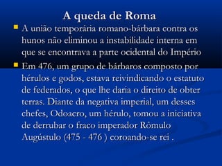 A queda de RomaA queda de Roma
 A união temporária romano-bárbara contra osA união temporária romano-bárbara contra os
hunos não eliminou a instabilidade interna emhunos não eliminou a instabilidade interna em
que se encontrava a parte ocidental do Impérioque se encontrava a parte ocidental do Império
 Em 476, um grupo de bárbaros composto porEm 476, um grupo de bárbaros composto por
hérulos e godos, estava reivindicando o estatutohérulos e godos, estava reivindicando o estatuto
de federados, o que lhe daria o direito de obterde federados, o que lhe daria o direito de obter
terras. Diante da negativa imperial, um dessesterras. Diante da negativa imperial, um desses
chefes, Odoacro, um hérulo, tomou a iniciativachefes, Odoacro, um hérulo, tomou a iniciativa
de derrubar o fraco imperador Rômulode derrubar o fraco imperador Rômulo
Augústulo (475 - 476 ) coroando-se rei .Augústulo (475 - 476 ) coroando-se rei .
 