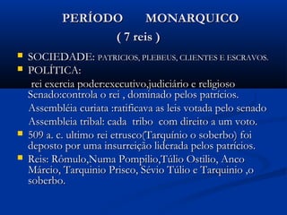 PERÍODO MONARQUICOPERÍODO MONARQUICO
( 7 reis )( 7 reis )
 SOCIEDADE:SOCIEDADE: PATRICIOS, PLEBEUS, CLIENTES E ESCRAVOS.PATRICIOS, PLEBEUS, CLIENTES E ESCRAVOS.
 POLÍTICA:POLÍTICA:
rei exercia poder:executivo,judiciário e religiosorei exercia poder:executivo,judiciário e religioso
Senado:controla o rei , dominado pelos patrícios.Senado:controla o rei , dominado pelos patrícios.
Assembléia curiata :ratificava as leis votada pelo senadoAssembléia curiata :ratificava as leis votada pelo senado
Assembleia tribal: cada tribo com direito a um voto.Assembleia tribal: cada tribo com direito a um voto.
 509 a. c. ultimo rei etrusco(Tarquínio o soberbo) foi509 a. c. ultimo rei etrusco(Tarquínio o soberbo) foi
deposto por uma insurreição liderada pelos patrícios.deposto por uma insurreição liderada pelos patrícios.
 Reis: Rômulo,Numa Pompilio,Túlio Ostilio, AncoReis: Rômulo,Numa Pompilio,Túlio Ostilio, Anco
Márcio, Tarquinio Prisco, Sévio Túlio e Tarquinio ,oMárcio, Tarquinio Prisco, Sévio Túlio e Tarquinio ,o
soberbo.soberbo.
 