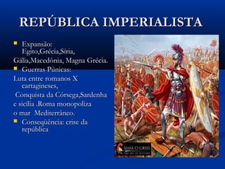REPÚBLICA IMPERIALISTAREPÚBLICA IMPERIALISTA
 Expansão:Expansão:
Egito,Grécia,Síria,Egito,Grécia,Síria,
Gália,Macedônia, Magna Grécia.Gália,Macedônia, Magna Grécia.
 Guerras Púnicas:Guerras Púnicas:
Luta entre romanos XLuta entre romanos X
cartagineses,cartagineses,
Conquista da Córsega,SardenhaConquista da Córsega,Sardenha
e sicília .Roma monopolizae sicília .Roma monopoliza
o mar Mediterrâneo.o mar Mediterrâneo.
 Conseqüência: crise daConseqüência: crise da
repúblicarepública
 