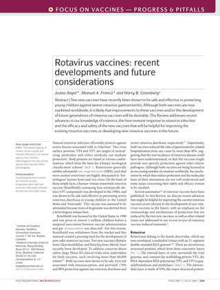 F O C U S O N VA C C I N E S — P R O G R E S S & P IE V I EL L S
                                                                                       R T FA W




                                     Rotavirus vaccines: recent
                                     developments and future
                                     considerations
                                     Juana Angel*, Manuel A. Franco* and Harry B. Greenberg‡
                                     Abstract | Two new vaccines have recently been shown to be safe and effective in protecting
                                     young children against severe rotavirus gastroenteritis. Although both vaccines are now
                                     marketed worldwide, it is likely that improvements to these vaccines and/or the development
                                     of future generations of rotavirus vaccines will be desirable. This Review addresses recent
                                     advances in our knowledge of rotavirus, the host immune response to rotavirus infection
                                     and the efficacy and safety of the new vaccines that will be helpful for improving the
                                     existing rotavirus vaccines, or developing new rotavirus vaccines in the future.


Host-range restriction
                                    Natural rotavirus infection efficiently protects against      severe rotavirus diarrhoea, respectively 6,7. Importantly,
(HRR). The limited capacity of      severe disease associated with re-infection1. Two virus       both vaccines reduced the rates of gastroenteritis-related
certain viruses to grow and         surface proteins, VP4 and VP7, are targets of neutral-        hospitalization from any cause by more than 40%, sug-
transmit efficiently in an animal   izing antibodies and either antibody can mediate              gesting that the real incidence of rotavirus disease could
species that is distinct
(heterologous) from the animal
                                    protection2. Both proteins are found in various confor-       have been underestimated, or that the vaccines might
species they naturally infect       mations, which form the basis for a binary serological        provide non-specific protection against other enteric
(homologous).                       classification scheme3 (BOX 1). Rotaviruses generally         pathogens. Although both vaccines are being licensed in
                                    exhibit substantial host-range restriction (HRR), such that   an increasing number of countries worldwide, the mecha-
Intussusception                     most animal rotaviruses are highly attenuated in ‘het-        nisms by which they induce protection and the molecular
A pathological event in which
the intestine acutely
                                    erologous’ human hosts and vice versa. On the basis of        basis of their attenuation are not well understood and
invaginates upon itself and         these simple facts, a human–simian reassortant rotavirus      some issues concerning their safety and efficacy remain
becomes obstructed, followed        vaccine (RotaShield) containing four serotypically dis-       to be clarified.
by local necrosis of gut tissue.    tinct VP7 components was developed in the 1990s, and              Several summaries8,9 of rotavirus vaccines have been
                                    was shown to be safe and effective in preventing severe       published. In this Review, we discuss recent advances
                                    rotavirus diarrhoea in young children in the United           that might be helpful for improving the current rotavirus
                                    States and Venezuela4. This vaccine was assumed to be         vaccines or are relevant to the development of new rota-
                                    attenuated because most of its genome was derived from        virus vaccines in the future, with an emphasis on the
                                    a heterologous simian host.                                   immunology and mechanisms of protection that are
                                        RotaShield was licensed in the United States in 1998      induced by the two new vaccines, as well as other related
                                    and was given to almost 1 million children before a           issues not addressed in our recent review of rotavirus
*Instituto de Genética
                                    temporal association between vaccine administration           vaccine-induced immunity 2.
Humana, Pontificia                  and gut intussusception was detected5. For this reason,
Universidad Javeriana,              RotaShield was withdrawn from the market and this             Rotavirus
Carrera 7, 40–62, Bogotá,           removal created a pressing need for the development of        Rotaviruses belong to the family Reoviridae, which are
Colombia.
‡
                                    new, safer rotavirus vaccines. Two new vaccines (Rotarix      non-enveloped, icosahedral viruses with an 11-segment
 Stanford University School of
Medicine, Alway Building,           from GlaxoSmithKline and RotaTeq from Merck) have             double-stranded RNA genome3,10. There are six rotavirus
Room M121, 300 Pasteur              recently been developed. To address concerns about            structural proteins, which form three concentric layers
Drive, Stanford, California         safety, large Phase III clinical trials were undertaken       (FIG. 1). The internal layer, or core, surrounds the viral
94305-5119, USA.                    for both vaccines, each involving more than 60,000            genome, and contains the scaffolding protein VP2, the
Correspondence to J.A.
e-mail:
                                    infants 6,7. Both vaccines were shown to be safe, were not    RNA-dependent RNA polymerase VP1, and VP3 (a gua-
jangel@javeriana.edu.co             associated with intussusception, and provided >70%            nylyltransferase and methylase) (TABLE 1). The interme-
doi:10.1038/nrmicro1692             and 90% protection against any rotavirus diarrhoea and        diate layer is made of VP6, the major structural protein.


NATURE REVIEWS | MICROBIOLOGY                                                                                                  VOLUME 5 | JULY 2007 | 529
 