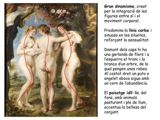 Gran dinamisme, creat
per la integració de les
figures entre sí i el
moviment corporal.

Predomina la línia corba i
sinuosa en les siluetes,
reforçant la sensualitat.

Damunt dels caps hi ha
una garlanda de flors i a
l’esquerra el tronc i la
branca d’un arbre, de la
qual pengen unes robes.
Al costat dret un puto o
angelet aboca aigua amb
un corn de l’abundància.

El paisatge idíl·lic del
fons, amb animals
pasturant i ple de llum,
accentua la bellesa del
conjunt.
 