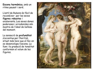 Escena harmònica, amb un
ritme pausat i seré.

L’estil de Rubens és fàcil de
reconèixer per les seves
figures robustes i
exuberants. Les seves dones
poderoses i arrodonides són
mostra de l’ideal de bellesa
del moment.

La sensació de profunditat
s’accentua per l’horitzó,
situat més baix que el lloc on
es desenvolupa l’escena. La
llum i la gradació de tonalitat
conformen el volum de les
figures.
 