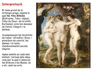Interpretació
El tema prové de la
mitologia grega, segons la
qual les tres Gràcies
(Eufrosine, Talia i Aglae),
filles de Zeus i de la nimfa
Eurínome), eren les deesses
de l’encís, l’alegria i la
bellesa.

Acompanyaven les divinitats
de l’amor, Afrodita i Eros, i
presidien els convits, les
danses i la resta
d’esdeveniments socials
alegres.

Aglae sembla es casà amb
Hefest, l’artesà dels déus,
cosa per la qual s'associen
les Gràcies a les Muses, és
a dir, amb les arts.
 