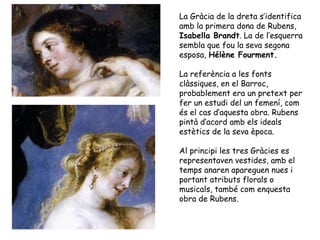 La Gràcia de la dreta s’identifica
amb la primera dona de Rubens,
Isabella Brandt. La de l’esquerra
sembla que fou la seva segona
esposa, Hélène Fourment.

La referència a les fonts
clàssiques, en el Barroc,
probablement era un pretext per
fer un estudi del un femení, com
és el cas d’aquesta obra. Rubens
pintà d’acord amb els ideals
estètics de la seva època.

Al principi les tres Gràcies es
representaven vestides, amb el
temps anaren apareguen nues i
portant atributs florals o
musicals, també com enquesta
obra de Rubens.
 