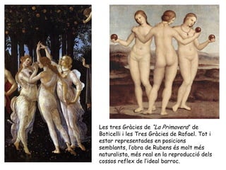 Les tres Gràcies de “La Primavera” de
Boticelli i les Tres Gràcies de Rafael. Tot i
estar representades en posicions
semblants, l’obra de Rubens és molt més
naturalista, més real en la reproducció dels
cossos reflex de l’ideal barroc.
 