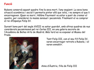 Funció

Rubens conservà aquest quadre fins la seva mort, l’any següent. La seva bona
situació econòmica i social li permetia pintar allò que volia, i no sempre el que li
encarregaven. Quan va morir, Hélène Fourment va estar a punt de cremar el
quadre, per considerar-lo massa sensual i pecaminós. Finalment el va comprar
el rei d’Espanya Felip IV.

Durant bona part del segle XVIII va estar guardat, amb altres quadres de nus
considerats pecaminosos pel rei Carles III, en una galeria secreta de
l’Acadèmia de Belles Arts de Madrid. Més tard es va exposar al Museu del
Prado.
                                         Tant Felip III, con el seu fill Felip IV,
                                         varen encarregar retrats a Rubens, i el
                                         varen ennoblir.




                                    Anna d’Àustria, filla de Felip III
 