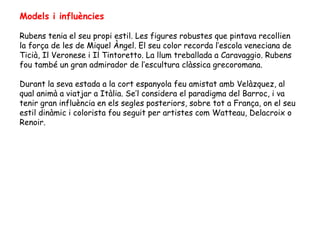 Models i influències

Rubens tenia el seu propi estil. Les figures robustes que pintava recollien
la força de les de Miquel Àngel. El seu color recorda l’escola veneciana de
Ticià, Il Veronese i Il Tintoretto. La llum treballada a Caravaggio. Rubens
fou també un gran admirador de l’escultura clàssica grecoromana.

Durant la seva estada a la cort espanyola feu amistat amb Velàzquez, al
qual animà a viatjar a Itàlia. Se’l considera el paradigma del Barroc, i va
tenir gran influència en els segles posteriors, sobre tot a França, on el seu
estil dinàmic i colorista fou seguit per artistes com Watteau, Delacroix o
Renoir.
 