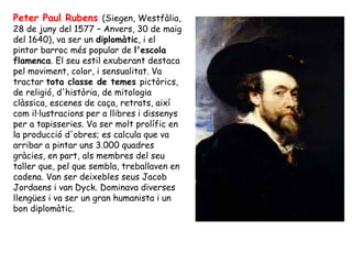 Peter Paul Rubens (Siegen, Westfàlia,
28 de juny del 1577 – Anvers, 30 de maig
del 1640), va ser un diplomàtic, i el
pintor barroc més popular de l'escola
flamenca. El seu estil exuberant destaca
pel moviment, color, i sensualitat. Va
tractar tota classe de temes pictòrics,
de religió, d'història, de mitologia
clàssica, escenes de caça, retrats, així
com il·lustracions per a llibres i dissenys
per a tapisseries. Va ser molt prolífic en
la producció d'obres; es calcula que va
arribar a pintar uns 3.000 quadres
gràcies, en part, als membres del seu
taller que, pel que sembla, treballaven en
cadena. Van ser deixebles seus Jacob
Jordaens i van Dyck. Dominava diverses
llengües i va ser un gran humanista i un
bon diplomàtic.
 