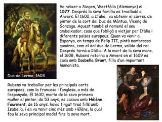 Va néixer a Siegen, Westfàlia (Alemanya) el
                            1577. Després la seva família es traslladà a
                            Anvers. El 1600, a Itàlia, va obtenir el càrrec de
                            pintor de la cort del Duc de Màntua, Vicenç de
                            Gonzaga. Aquest també el nomenà el seu
                            ambaixador, cosa que l’obligà a viatjar per Itàlia i
                            diferents països europeus. Quan va venir a
                            Espanya, en temps de Felip III, pintà nombrosos
                            quadres, com el del duc de Lerma, valido del rei.
                            Després tornà a Itàlia. A la mort de la seva mare,
                            el 1608, Rubens retorna a Anvers on el 1609 es
                            casa amb Isabella Brant, filla d’un important
                            humanista.

Duc de Lerma, 1603

Rubens va treballar per les principals corts
europees, com la francesa i l’anglesa, a més de
l’espanyola. El 1630, morta de la seva primera
muller el pintor, de 53 anys, es casava amb Hélène
Fourment, de 16 anys. havia tingut tres fills amb
Isabella, i en va tenir cinc més amb Hélène, la qual
fou la seva principal model fins la seva mort.
 