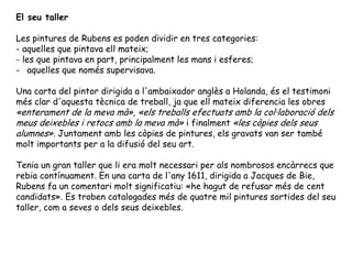 El seu taller

Les pintures de Rubens es poden dividir en tres categories:
- aquelles que pintava ell mateix;
- les que pintava en part, principalment les mans i esferes;
- aquelles que només supervisava.

Una carta del pintor dirigida a l'ambaixador anglès a Holanda, és el testimoni
més clar d'aquesta tècnica de treball, ja que ell mateix diferencia les obres
«enterament de la meva mà», «els treballs efectuats amb la col·laboració dels
meus deixebles i retocs amb la meva mà» i finalment «les còpies dels seus
alumnes». Juntament amb les còpies de pintures, els gravats van ser també
molt importants per a la difusió del seu art.

Tenia un gran taller que li era molt necessari per als nombrosos encàrrecs que
rebia contínuament. En una carta de l'any 1611, dirigida a Jacques de Bie,
Rubens fa un comentari molt significatiu: «he hagut de refusar més de cent
candidats». Es troben catalogades més de quatre mil pintures sortides del seu
taller, com a seves o dels seus deixebles.
 