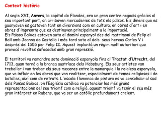 Context històric

Al segle XVI, Anvers, la capital de Flandes, era un gran centre negocis gràcies al
seu important port, on arribaven mercaderies de tots els països. Els diners que es
guanyaven es gastaven tant en diversions com en cultura, en obres d'art i en
obres d'impremta que es destinaven principalment a la importació.
Els Països Baixos estaven sota el domini espanyol des del matrimoni de Felip el
Bell amb Joanna de Castella i més tard sota el dels seus hereus Carles V i
després del 1555 per Felip II. Aquest implantà un règim molt autoritari que
provocà revoltes sufocades amb gran repressió.

El territori va romandre sota dominació espanyola fins al Tractat d’Utrecht, del
1713, quan tornà a la branca austríaca dels Habsburg. Els seus artistes van
treballar i van trobar els seus mecenes entre la monarquia i la reialesa espanyola,
que va influir en les obres que van realitzar, especialment de temes religiosos i de
batalles, així com de retrats. L'escola flamenca de pintura es va consolidar al sud
dels Països Baixos, on l‘Església catòlica va potenciar les més grans
representacions del seu triomf com a religió, aquest triomf va tenir el seu més
gran intèrpret en Rubens, que va ser un catòlic profundament creient.
 