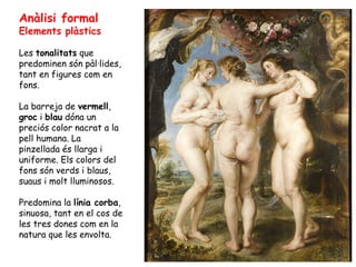 Anàlisi formal
Elements plàstics

Les tonalitats que
predominen són pàl·lides,
tant en figures com en
fons.

La barreja de vermell,
groc i blau dóna un
preciós color nacrat a la
pell humana. La
pinzellada és llarga i
uniforme. Els colors del
fons són verds i blaus,
suaus i molt lluminosos.

Predomina la línia corba,
sinuosa, tant en el cos de
les tres dones com en la
natura que les envolta.
 