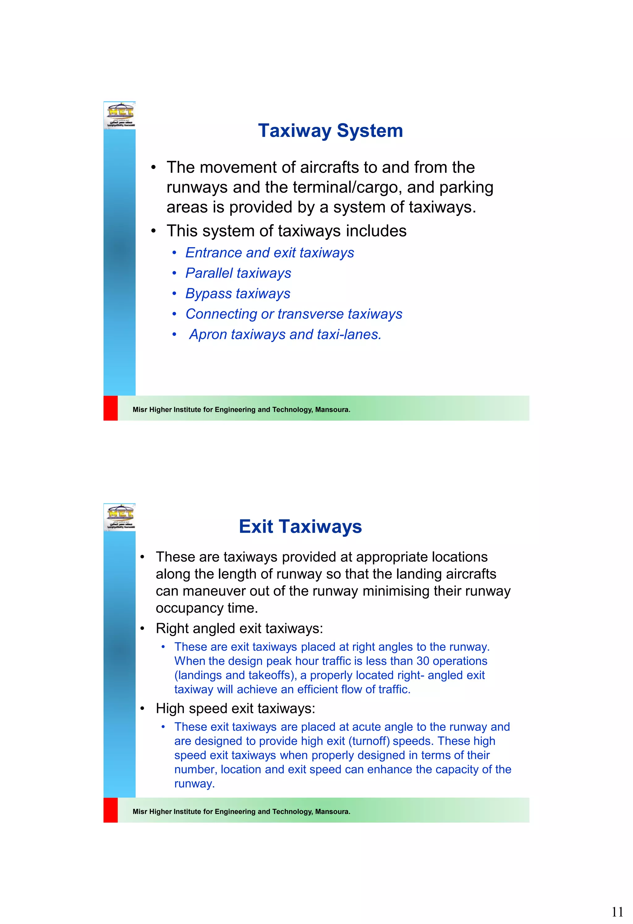 11
Misr Higher Institute for Engineering and Technology, Mansoura.
Taxiway System
• The movement of aircrafts to and from the
runways and the terminal/cargo, and parking
areas is provided by a system of taxiways.
• This system of taxiways includes
• Entrance and exit taxiways
• Parallel taxiways
• Bypass taxiways
• Connecting or transverse taxiways
• Apron taxiways and taxi-lanes.
Misr Higher Institute for Engineering and Technology, Mansoura.
Exit Taxiways
• These are taxiways provided at appropriate locations
along the length of runway so that the landing aircrafts
can maneuver out of the runway minimising their runway
occupancy time.
• Right angled exit taxiways:
• These are exit taxiways placed at right angles to the runway.
When the design peak hour traffic is less than 30 operations
(landings and takeoffs), a properly located right- angled exit
taxiway will achieve an efficient flow of traffic.
• High speed exit taxiways:
• These exit taxiways are placed at acute angle to the runway and
are designed to provide high exit (turnoff) speeds. These high
speed exit taxiways when properly designed in terms of their
number, location and exit speed can enhance the capacity of the
runway.
 
