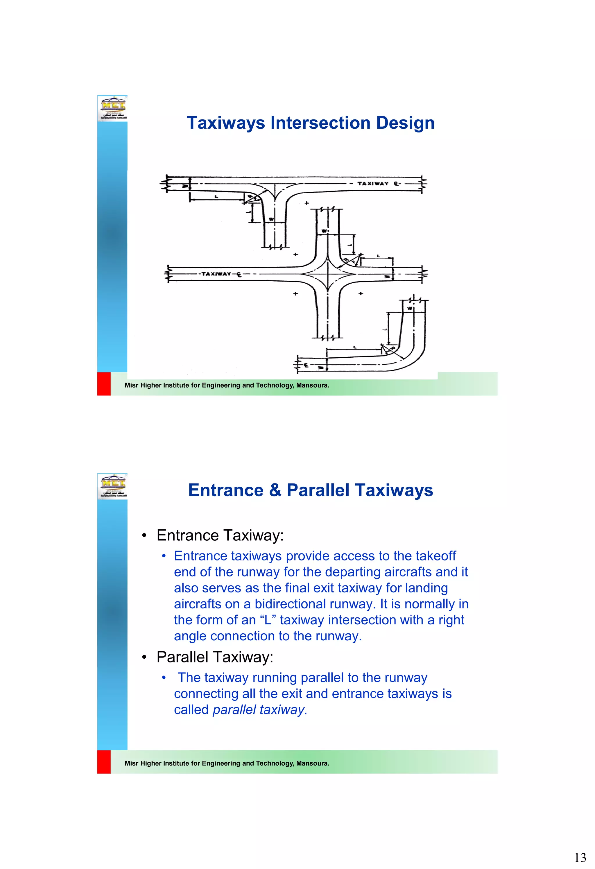 13
Misr Higher Institute for Engineering and Technology, Mansoura.
Taxiways Intersection Design
Misr Higher Institute for Engineering and Technology, Mansoura.
Entrance & Parallel Taxiways
• Entrance Taxiway:
• Entrance taxiways provide access to the takeoff
end of the runway for the departing aircrafts and it
also serves as the final exit taxiway for landing
aircrafts on a bidirectional runway. It is normally in
the form of an “L” taxiway intersection with a right
angle connection to the runway.
• Parallel Taxiway:
• The taxiway running parallel to the runway
connecting all the exit and entrance taxiways is
called parallel taxiway.
 