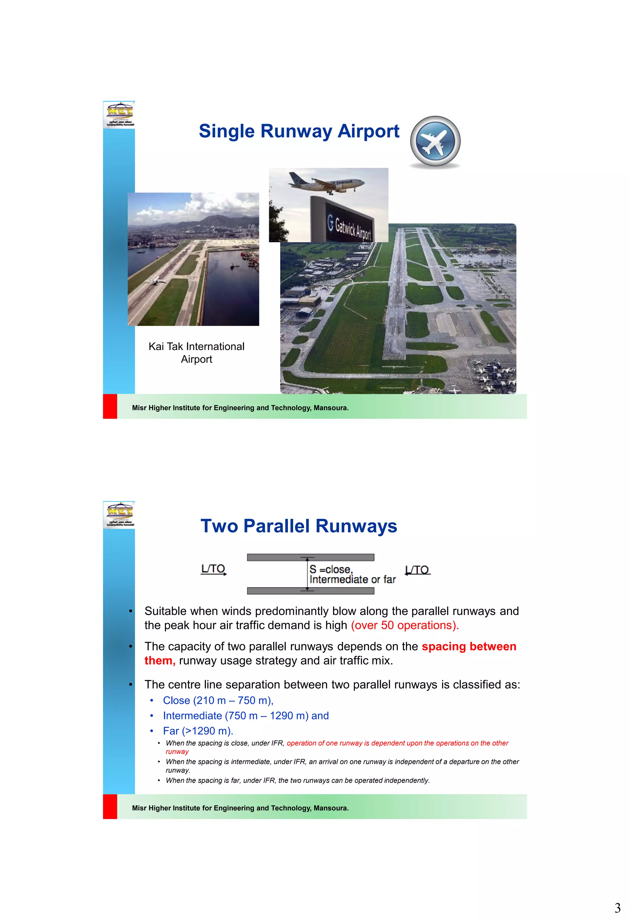3
Misr Higher Institute for Engineering and Technology, Mansoura.
Single Runway Airport
Kai Tak International
Airport
Misr Higher Institute for Engineering and Technology, Mansoura.
Two Parallel Runways
• Suitable when winds predominantly blow along the parallel runways and
the peak hour air traffic demand is high (over 50 operations).
• The capacity of two parallel runways depends on the spacing between
them, runway usage strategy and air traffic mix.
• The centre line separation between two parallel runways is classified as:
• Close (210 m – 750 m),
• Intermediate (750 m – 1290 m) and
• Far (>1290 m).
• When the spacing is close, under IFR, operation of one runway is dependent upon the operations on the other
runway
• When the spacing is intermediate, under IFR, an arrival on one runway is independent of a departure on the other
runway.
• When the spacing is far, under IFR, the two runways can be operated independently.
 