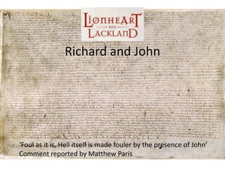 Richard and John




‘Foul as it is, Hell itself is made fouler by the presence of John’
Comment reported by Matthew Paris
 