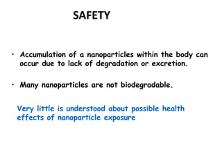 SAFETY 
• Accumulation of a nanoparticles within the body can 
occur due to lack of degradation or excretion. 
• Many nanoparticles are not biodegradable. 
Very little is understood about possible health 
effects of nanoparticle exposure 
 