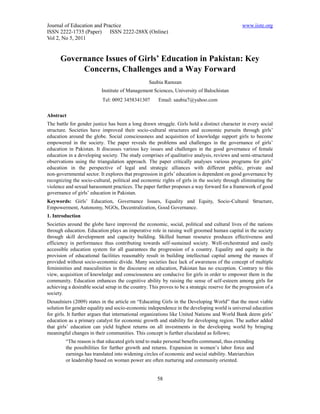Journal of Education and Practice                                                                www.iiste.org
ISSN 2222-1735 (Paper) ISSN 2222-288X (Online)
Vol 2, No 5, 2011


      Governance Issues of Girls’ Education in Pakistan: Key
           Concerns, Challenges and a Way Forward
                                                  Saubia Ramzan
                           Institute of Management Sciences, University of Balochistan
                           Tel: 0092 3458341307        Email: saubia7@yahoo.com

Abstract
The battle for gender justice has been a long drawn struggle. Girls hold a distinct character in every social
structure. Societies have improved their socio-cultural structures and economic pursuits through girls’
education around the globe. Social consciousness and acquisition of knowledge support girls to become
empowered in the society. The paper reveals the problems and challenges in the governance of girls’
education in Pakistan. It discusses various key issues and challenges in the good governance of female
education in a developing society. The study comprises of qualitative analysis, reviews and semi-structured
observations using the triangulation approach. The paper critically analyses various programs for girls’
education in the perspective of legal and strategic alliances with different public, private and
non-governmental sector. It explores that progression in girls’ education is dependent on good governance by
recognizing the socio-cultural, political and economic rights of girls in the society through eliminating the
violence and sexual harassment practices. The paper further proposes a way forward for a framework of good
governance of girls’ education in Pakistan.
Keywords: Girls’ Education, Governance Issues, Equality and Equity, Socio-Cultural Structure,
Empowerment, Autonomy, NGOs, Decentralization, Good Governance.
1. Introduction
Societies around the globe have improved the economic, social, political and cultural lives of the nations
through education. Education plays an imperative role in raising well groomed human capital in the society
through skill development and capacity building. Skilled human resource produces effectiveness and
efficiency in performance thus contributing towards self-sustained society. Well-orchestrated and easily
accessible education system for all guarantees the progression of a country. Equality and equity in the
provision of educational facilities reasonably result in building intellectual capital among the masses if
provided without socio-economic divide. Many societies face lack of awareness of the concept of multiple
femininities and masculinities in the discourse on education, Pakistan has no exception. Contrary to this
view, acquisition of knowledge and consciousness are conducive for girls in order to empower them in the
community. Education enhances the cognitive ability by raising the sense of self-esteem among girls for
achieving a desirable social setup in the country. This proves to be a strategic reserve for the progression of a
society.
Desaulniers (2009) states in the article on “Educating Girls in the Developing World” that the most viable
solution for gender equality and socio-economic independence in the developing world is universal education
for girls. It further argues that international organizations like United Nations and World Bank deem girls’
education as a primary catalyst for economic growth and stability for developing region. The author added
that girls’ education can yield highest returns on all investments in the developing world by bringing
meaningful changes in their communities. This concept is further elucidated as follows;
         “The reason is that educated girls tend to make personal benefits communal, thus extending
         the possibilities for further growth and returns. Expansion in women’s labor force and
         earnings has translated into widening circles of economic and social stability. Matriarchies
         or leadership based on woman power are often nurturing and community oriented.


                                                       58
 