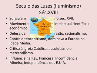 Século das Luzes (Iluminismo)
                Séc.XVIII
• Surgiu em                     no séc. XVII.
• Movimento                     intelectual científico e
  econômico.
• Defesa da                     razão, racionalismo.
• Contra o teocentrismo, dominava a Europa na
  Idade Média.
• Crítica à Igreja Católica, absolutismo e
  mercantilismo.
• Influencia na Rev. Francesa, Inconfidência
  Mineira, Independência dos E.U.A.
 