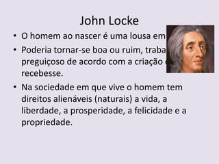 John Locke
• O homem ao nascer é uma lousa em branco.
• Poderia tornar-se boa ou ruim, trabalhador ou
  preguiçoso de acordo com a criação que
  recebesse.
• Na sociedade em que vive o homem tem
  direitos alienáveis (naturais) a vida, a
  liberdade, a prosperidade, a felicidade e a
  propriedade.
 