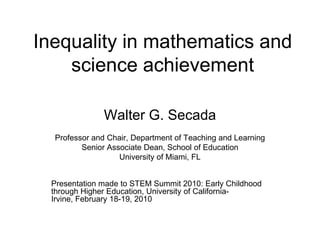 Inequality in mathematics and science achievement Walter G. Secada Professor and Chair, Department of Teaching and Learning Senior Associate Dean, School of Education University of Miami, FL Presentation made to STEM Summit 2010: Early Childhood through Higher Education, University of California-Irvine, February 18-19, 2010 