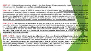 DEUT. 5:1 – Então Moisés convocou todo o Israel e lhe disse: Ouçam, ó Israel, os decretos e as ordenanças que hoje lhes
estou anunciando. Aprendam-nos e tenham o cuidado de cumpri-los.
DEUT. 8:1-3 - Tenham o cuidado de obedecer toda a lei que eu hoje lhes ordeno, para que vocês vivam, multipliquem-se e
tomem posse da terra que o Senhor prometeu, com juramento, aos seus antepassados. Lembre-se de como o Senhor, o seu
Deus, os conduziu por todo o caminho no deserto, durante estes quarenta anos, para humilhá-los e pô-los à prova, a fim
de conhecer suas intenções (caráter), se iriam obedecer aos seus mandamentos ou não. Assim, ele os humilhou e os
deixou passar fome. Mas depois os sustentou com maná, que nem vocês nem os seus antepassados conheciam, para
mostrar-lhe que nem só de pão viverá o homem, mas de toda palavra que procede da boca do Senhor.
DEUT. 8:15–18 - Ele os conduziu pelo imenso e pavoroso deserto, por aquela terra seca e sem água, de serpentes e
escorpiões venenosos. Ele tirou água da rocha para vocês, e o sustentou no deserto com maná, que os seus antepassados
não conheciam, para humilhá-los e prová-los, a fim de que tudo fosse bem com vocês. Não digam, pois, em seu coração:
"A minha capacidade e a força das minhas mãos ajuntaram para mim toda esta riqueza". Mas, lembrem-se do Senhor, do
seu Deus, pois é ele que lhes dá a capacidade de produzir riqueza, confirmando a aliança que jurou aos seus
antepassados, conforme hoje se vê.
DEUT. 10:12–16 - E agora, ó Israel, que é que o Senhor seu Deus pede de você, senão que tema o Senhor, o seu Deus,
que ande em todos os seus caminhos, que o ame e que sirva ao Senhor, ao seu Deus, de todo o seu coração e de toda a sua
alma, e que obedeça aos mandamentos e aos decretos do Senhor, que hoje lhe dou para o seu próprio bem? Ao Senhor, ao
seu Deus, pertencem os céus e até os mais altos céus, a terra e tudo o que nela existe. No entanto, o Senhor se
afeiçoou aos seus antepassados e os amou, e a vocês, descendentes deles, escolheu entre todas as nações, como hoje se vê.
Sejam fiéis à sua aliança em seus corações, e deixem de ser obstinados (teimosos).
 