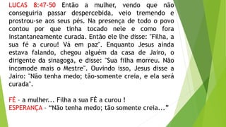 LUCAS 8:47-50 Então a mulher, vendo que não
conseguiria passar despercebida, veio tremendo e
prostrou-se aos seus pés. Na presença de todo o povo
contou por que tinha tocado nele e como fora
instantaneamente curada. Então ele lhe disse: "Filha, a
sua fé a curou! Vá em paz". Enquanto Jesus ainda
estava falando, chegou alguém da casa de Jairo, o
dirigente da sinagoga, e disse: "Sua filha morreu. Não
incomode mais o Mestre". Ouvindo isso, Jesus disse a
Jairo: "Não tenha medo; tão-somente creia, e ela será
curada".
FÉ – a mulher... Filha a sua FÉ a curou !
ESPERANÇA – “Não tenha medo; tão somente creia...”
 