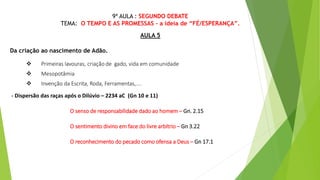 9ª AULA : SEGUNDO DEBATE
TEMA: O TEMPO E AS PROMESSAS - a ideia de “FÉ/ESPERANÇA”.
AULA 5
Da criação ao nascimento de Adão.
 Primeiras lavouras, criação de gado, vida em comunidade
 Mesopotâmia
 Invenção da Escrita, Roda, Ferramentas,....
- Dispersão das raças após o Dilúvio – 2234 aC (Gn 10 e 11)
O senso de responsabilidade dado ao homem – Gn. 2.15
O sentimento divino em face do livre arbítrio – Gn 3.22
O reconhecimento do pecado como ofensa a Deus – Gn 17.1
 