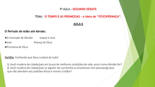 9ª AULA : SEGUNDO DEBATE
TEMA: O TEMPO E AS PROMESSAS - a ideia de “FÉ/ESPERANÇA”.
AULA 6
O Período de Adão até Abraão.
●O chamado de Abraão Isaque e Jacó
●José Aliança de Deus
●Promessa de Deus
Partilha: Confiando que Deus cuidará de tudo!
1. Você mudaria de cidade/país em busca de melhores condições de vida, assim como Abraão fez?
2. Você mudaria de cidade/país se alguém de sua família se envolvesse com pessoas/grupos
que não atendem aos padrões éticos e morais cristãos?
 
